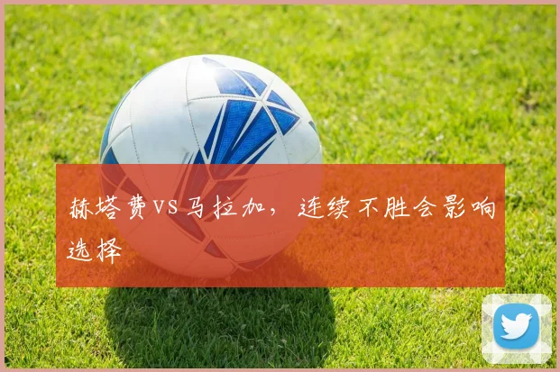 赫塔费vs马拉加,连续不胜会影响选择