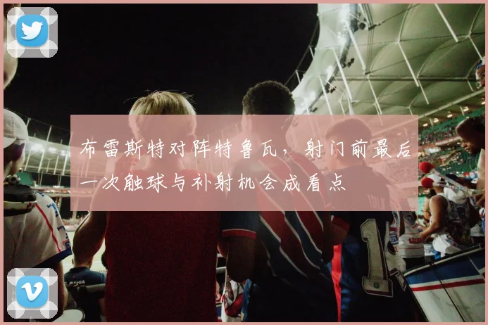 布雷斯特对阵特鲁瓦,射门前最后一次触球与补射机会成看点