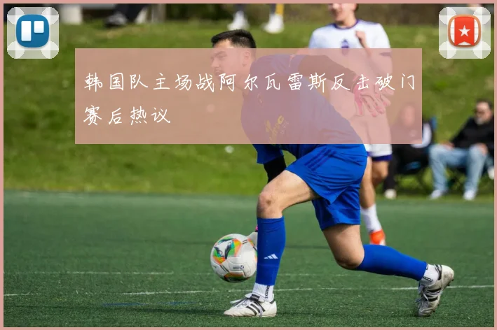 韩国队主场战阿尔瓦雷斯反击破门赛后热议