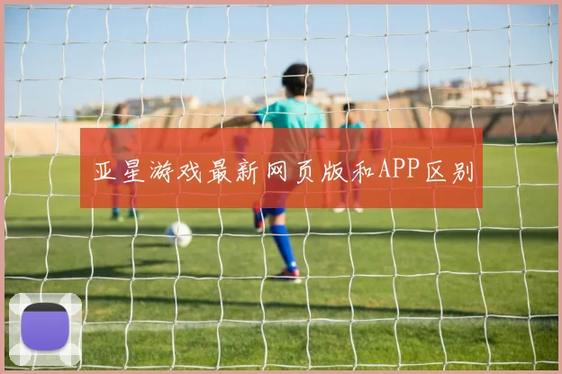 亚星游戏最新网页版和APP区别