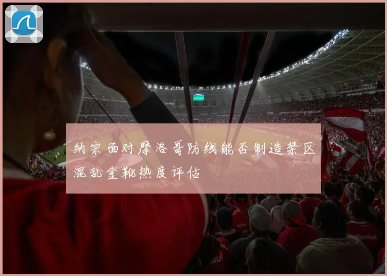 纳宗面对摩洛哥防线能否制造禁区混乱金靴热度评估