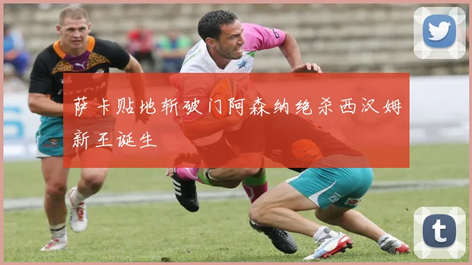 萨卡贴地斩破门阿森纳绝杀西汉姆新王诞生