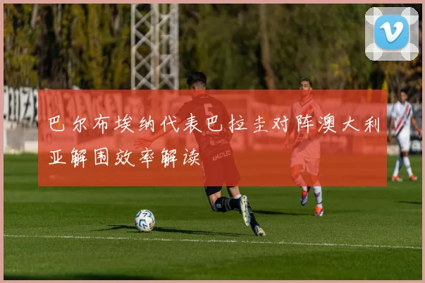 巴尔布埃纳代表巴拉圭对阵澳大利亚解围效率解读